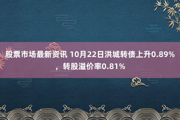 股票市场最新资讯 10月22日洪城转债上升0.89%，转股溢价率0.81%