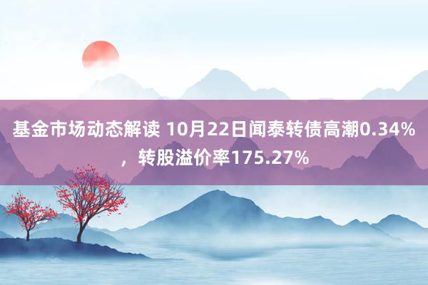 基金市场动态解读 10月22日闻泰转债高潮0.34%，转股溢价率175.27%