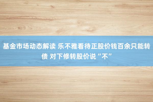 基金市场动态解读 乐不雅看待正股价钱百余只能转债 对下修转股价说“不”