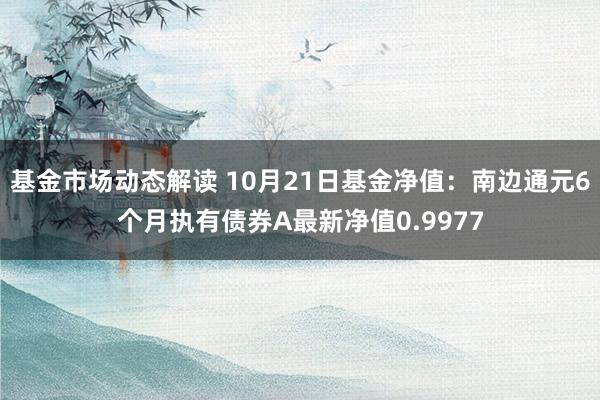 基金市场动态解读 10月21日基金净值：南边通元6个月执有债券A最新净值0.9977