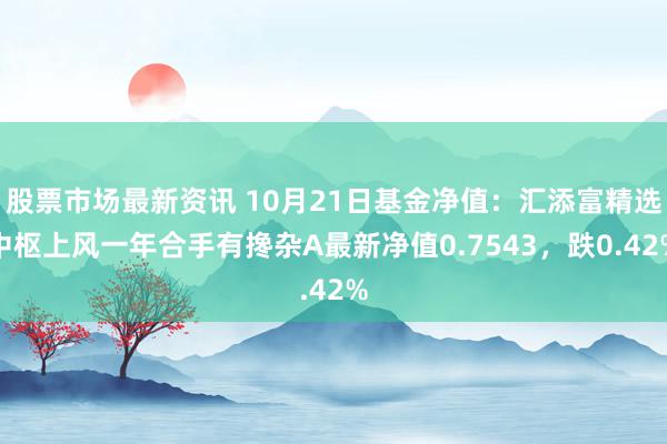 股票市场最新资讯 10月21日基金净值：汇添富精选中枢上风一年合手有搀杂A最新净值0.7543，跌0.42%