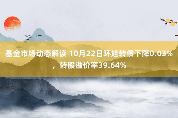 基金市场动态解读 10月22日环旭转债下降0.03%，转股溢价率39.64%