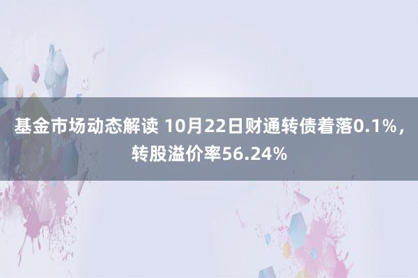 基金市场动态解读 10月22日财通转债着落0.1%，转股溢价率56.24%