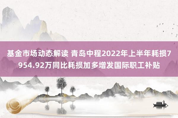 基金市场动态解读 青岛中程2022年上半年耗损7954.92万同比耗损加多增发国际职工补贴