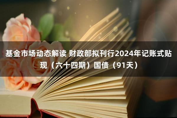 基金市场动态解读 财政部拟刊行2024年记账式贴现（六十四期）国债（91天）