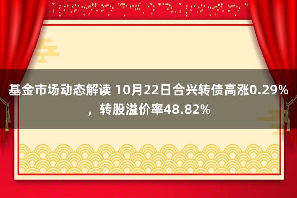 基金市场动态解读 10月22日合兴转债高涨0.29%，转股溢价率48.82%