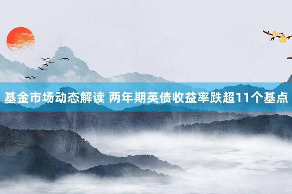 基金市场动态解读 两年期英债收益率跌超11个基点