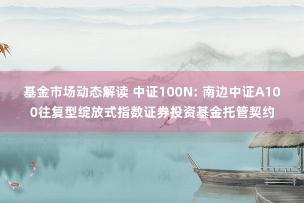 基金市场动态解读 中证100N: 南边中证A100往复型绽放式指数证券投资基金托管契约