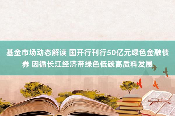 基金市场动态解读 国开行刊行50亿元绿色金融债券 因循长江经济带绿色低碳高质料发展