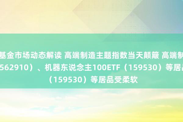 基金市场动态解读 高端制造主题指数当天颠簸 高端制造ETF（562910）、机器东说念主100ETF（159530）等居品受柔软