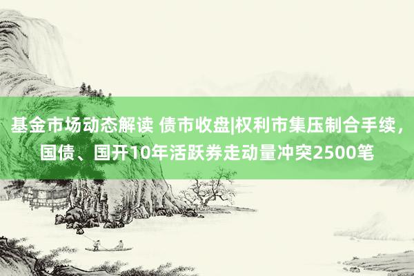 基金市场动态解读 债市收盘|权利市集压制合手续，国债、国开10年活跃券走动量冲突2500笔