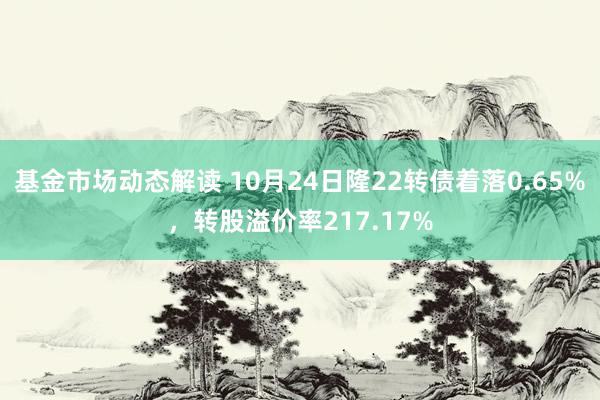 基金市场动态解读 10月24日隆22转债着落0.65%，转股溢价率217.17%