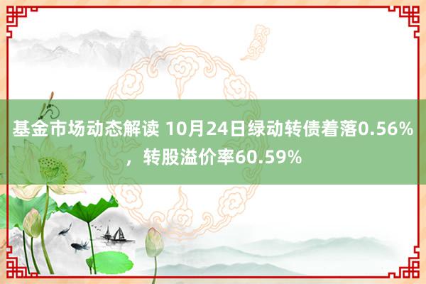 基金市场动态解读 10月24日绿动转债着落0.56%，转股溢价率60.59%