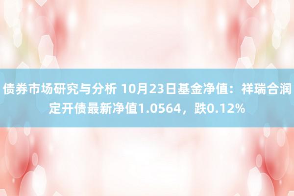 债券市场研究与分析 10月23日基金净值：祥瑞合润定开债最新净值1.0564，跌0.12%