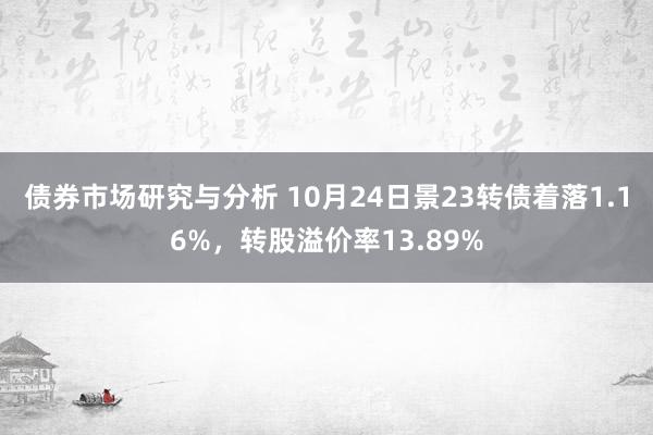 债券市场研究与分析 10月24日景23转债着落1.16%，转股溢价率13.89%