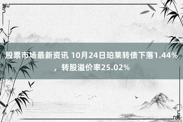 股票市场最新资讯 10月24日珀莱转债下落1.44%，转股溢价率25.02%