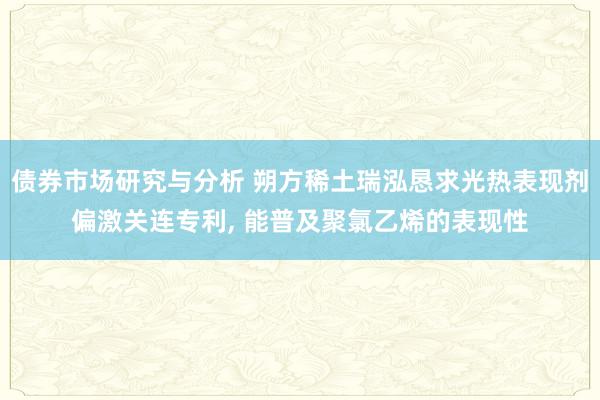 债券市场研究与分析 朔方稀土瑞泓恳求光热表现剂偏激关连专利, 能普及聚氯乙烯的表现性