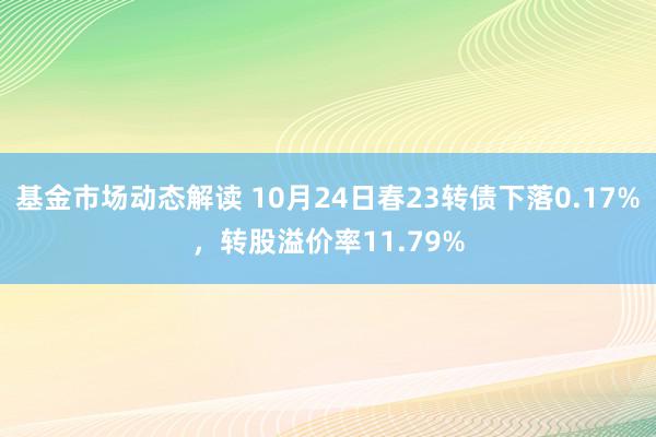 基金市场动态解读 10月24日春23转债下落0.17%，转股溢价率11.79%