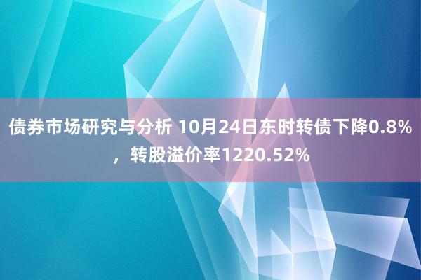 债券市场研究与分析 10月24日东时转债下降0.8%，转股溢价率1220.52%