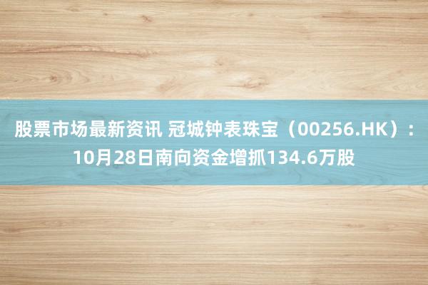 股票市场最新资讯 冠城钟表珠宝（00256.HK）：10月28日南向资金增抓134.6万股