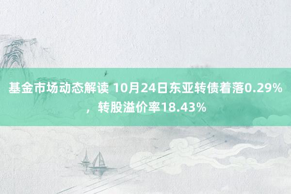 基金市场动态解读 10月24日东亚转债着落0.29%，转股溢价率18.43%