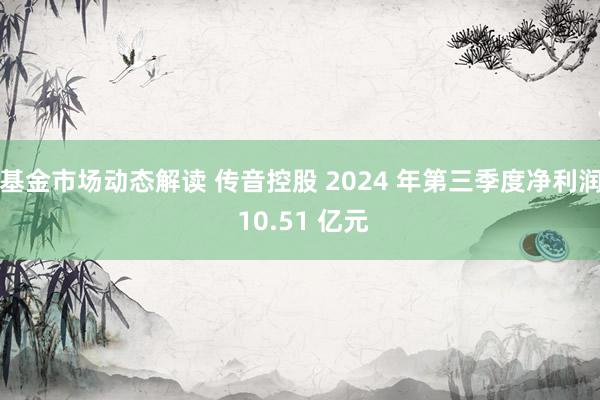 基金市场动态解读 传音控股 2024 年第三季度净利润 10.51 亿元