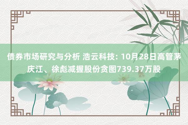 债券市场研究与分析 浩云科技: 10月28日高管茅庆江、徐彪减握股份贪图739.37万股