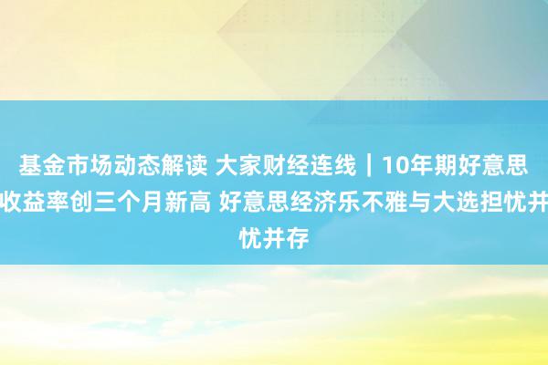 基金市场动态解读 大家财经连线｜10年期好意思债收益率创三个月新高 好意思经济乐不雅与大选担忧并存