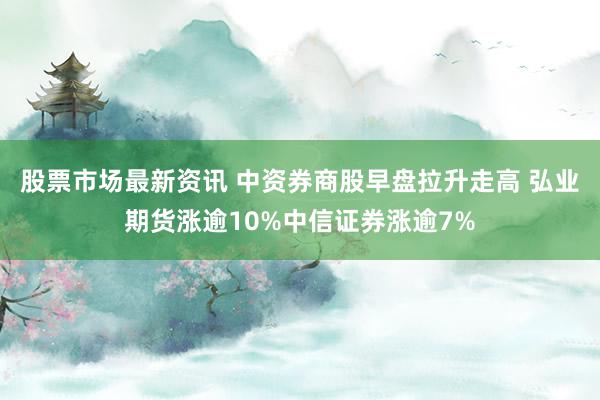 股票市场最新资讯 中资券商股早盘拉升走高 弘业期货涨逾10%中信证券涨逾7%