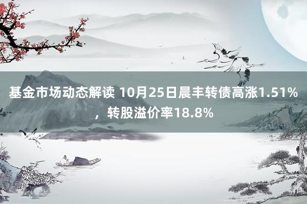 基金市场动态解读 10月25日晨丰转债高涨1.51%，转股溢价率18.8%