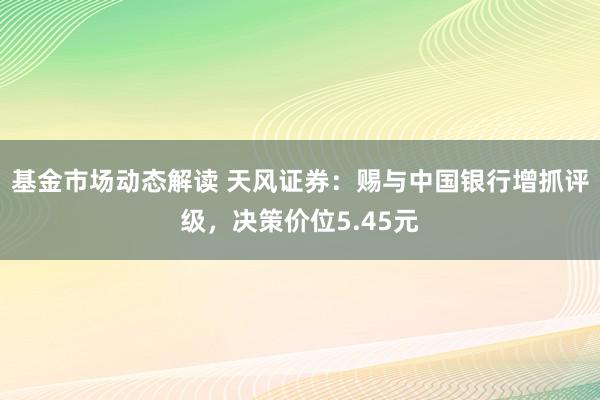 基金市场动态解读 天风证券：赐与中国银行增抓评级，决策价位5.45元