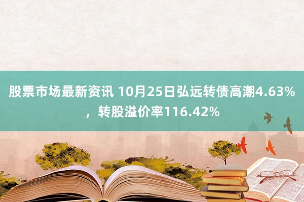 股票市场最新资讯 10月25日弘远转债高潮4.63%，转股溢价率116.42%