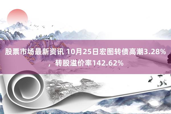 股票市场最新资讯 10月25日宏图转债高潮3.28%，转股溢价率142.62%