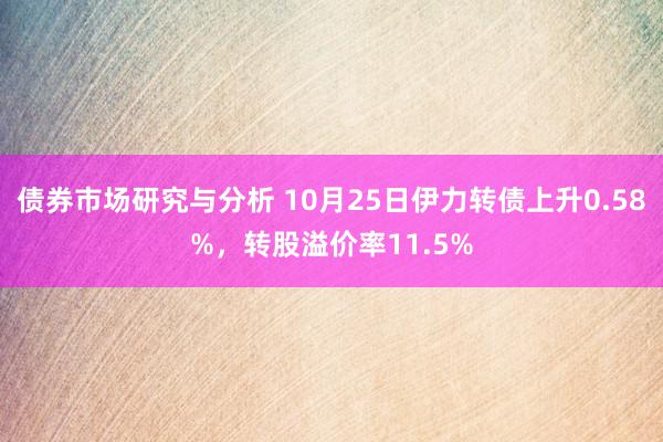 债券市场研究与分析 10月25日伊力转债上升0.58%，转股溢价率11.5%