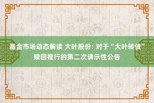 基金市场动态解读 大叶股份: 对于“大叶转债”赎回推行的第二次请示性公告