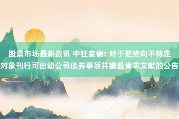 股票市场最新资讯 中狂妄德: 对于拒绝向不特定对象刊行可出动公司债券事项并撤退肯求文献的公告