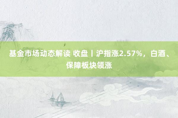 基金市场动态解读 收盘丨沪指涨2.57%，白酒、保障板块领涨