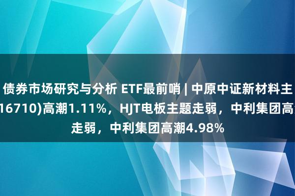 债券市场研究与分析 ETF最前哨 | 中原中证新材料主题ETF(516710)高潮1.11%，HJT电板主题走弱，中利集团高潮4.98%