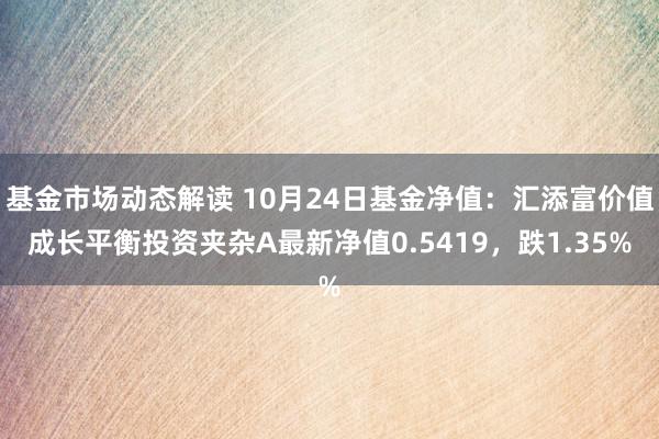 基金市场动态解读 10月24日基金净值：汇添富价值成长平衡投资夹杂A最新净值0.5419，跌1.35%