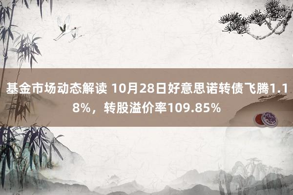 基金市场动态解读 10月28日好意思诺转债飞腾1.18%，转股溢价率109.85%