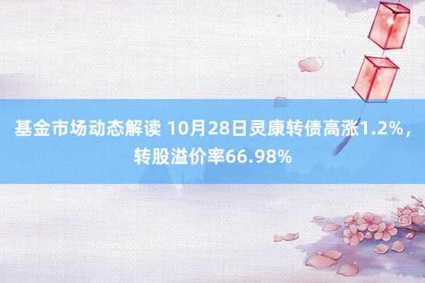 基金市场动态解读 10月28日灵康转债高涨1.2%，转股溢价率66.98%