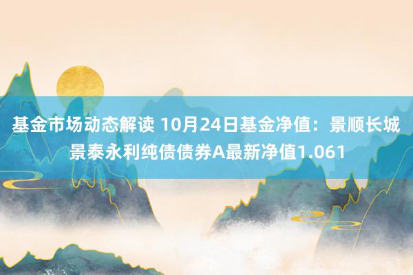 基金市场动态解读 10月24日基金净值：景顺长城景泰永利纯债债券A最新净值1.061