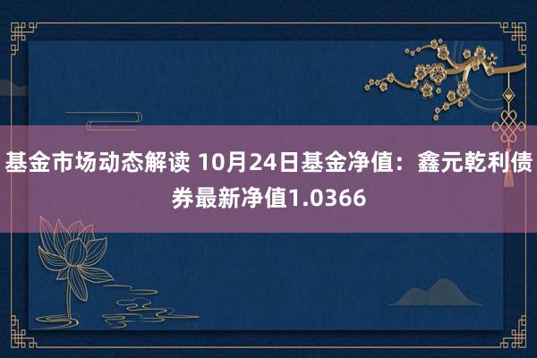 基金市场动态解读 10月24日基金净值：鑫元乾利债券最新净值1.0366