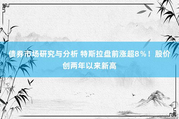 债券市场研究与分析 特斯拉盘前涨超8％！股价创两年以来新高