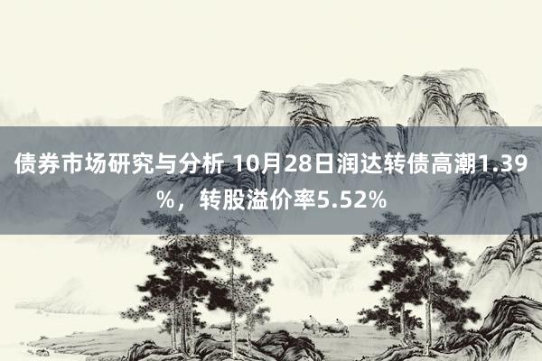 债券市场研究与分析 10月28日润达转债高潮1.39%，转股溢价率5.52%