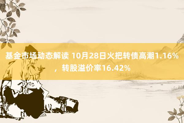 基金市场动态解读 10月28日火把转债高潮1.16%，转股溢价率16.42%