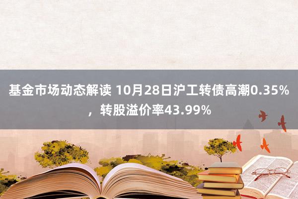 基金市场动态解读 10月28日沪工转债高潮0.35%，转股溢价率43.99%