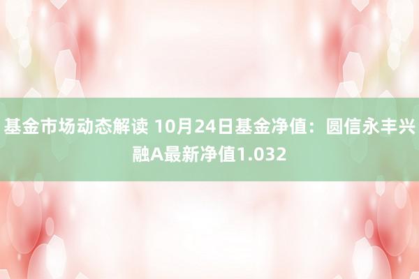 基金市场动态解读 10月24日基金净值：圆信永丰兴融A最新净值1.032