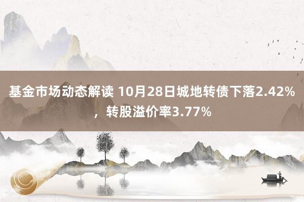 基金市场动态解读 10月28日城地转债下落2.42%，转股溢价率3.77%