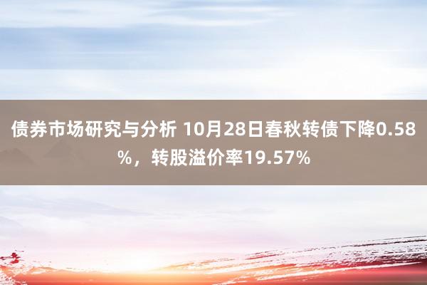 债券市场研究与分析 10月28日春秋转债下降0.58%，转股溢价率19.57%